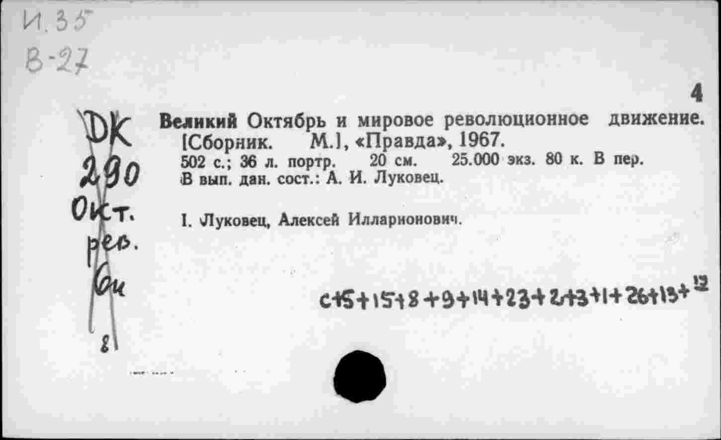 ﻿Й.3,< в -и
4
Великий Октябрь и мировое революционное движение. [Сборник. М.1, «Правда», 1967.
502 с.; 36 л. портр. 20 см. 25.000 экз. 80 к. В пер.
В вып. дан. сост.: А. И. Луковец.
I. Луковец, Алексей Илларионович.
